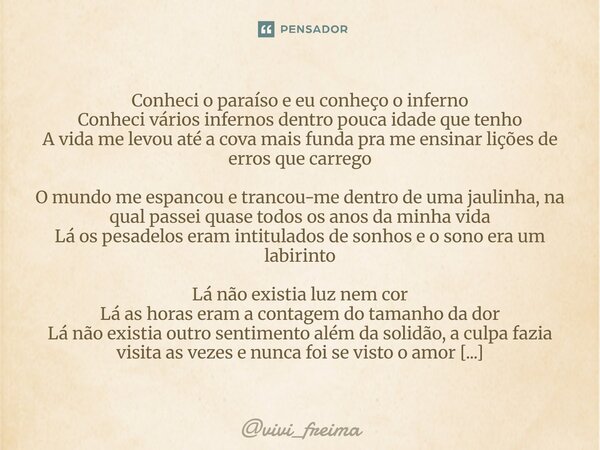 Conheci o paraíso e eu conheço o inferno Conheci vários infernos dentro pouca idade que tenho A vida me levou até a cova mais funda pra me ensinar lições de er... Frase de vivi_freima.