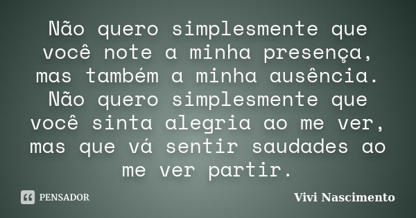 Não quero simplesmente que você note a minha presença, mas também a minha ausência. Não quero simplesmente que você sinta alegria ao me ver, mas que vá sentir s... Frase de Vivi Nascimento.