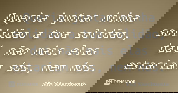 Queria juntar minha solidão a tua solidão, daí não mais elas estariam sós, nem nós.... Frase de Vivi Nascimento.