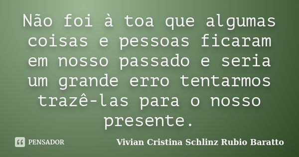 Não foi à toa que algumas coisas e pessoas ficaram em nosso passado e seria um grande erro tentarmos trazê-las para o nosso presente.... Frase de Vivian Cristina Schlinz Rubio Baratto.