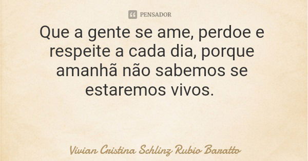 Que a gente se ame, perdoe e respeite a cada dia, porque amanhã não sabemos se estaremos vivos.... Frase de Vivian Cristina Schlinz Rubio Baratto.