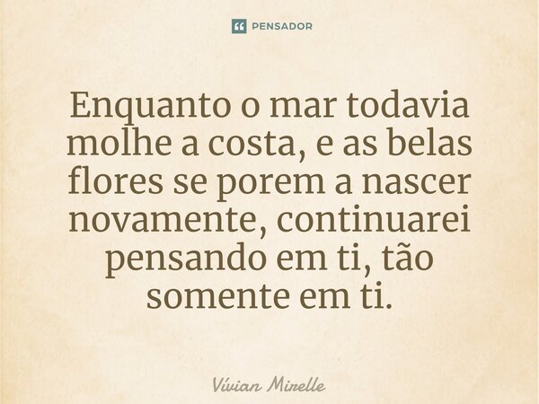 Enquanto o mar todavia molhe a costa, e as belas flores se porem a nascer novamente, continuarei pensando em ti, tão somente em ti.⁠... Frase de Vívian Mirelle.