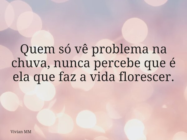 Quem só vê problema na chuva, nunca percebe que é ela que faz a vida florescer.... Frase de Vivian MM.