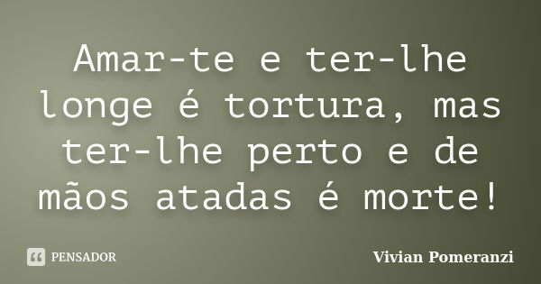 Amar-te e ter-lhe longe é tortura, mas ter-lhe perto e de mãos atadas é morte!... Frase de Vivian Pomeranzi.