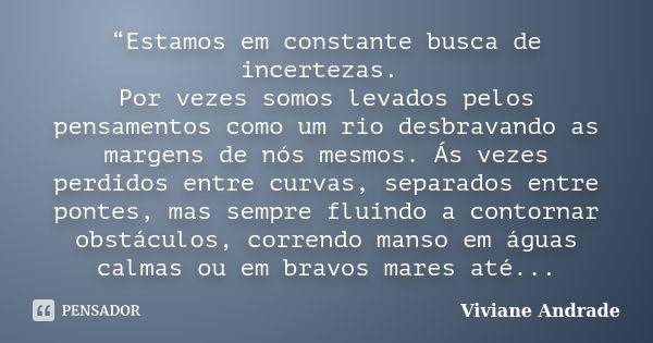 “Estamos em constante busca de incertezas. Por vezes somos levados pelos pensamentos como um rio desbravando as margens de nós mesmos. Ás vezes perdidos entre c... Frase de Viviane Andrade.