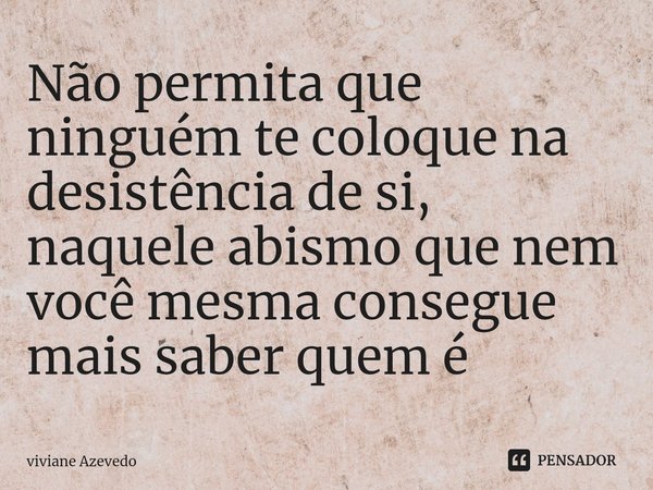 ⁠Não permita que ninguém te coloque na desistência de si, naquele abismo que nem você mesma consegue mais saber quem é... Frase de Viviane Azevedo.