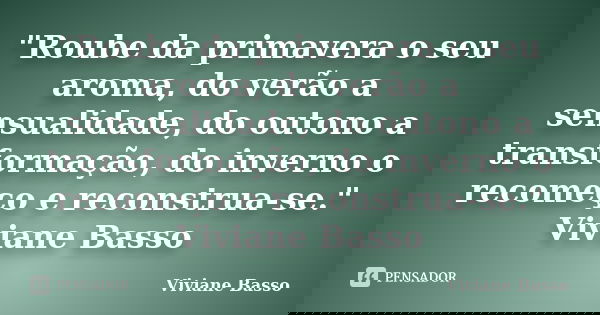 "Roube da primavera o seu aroma, do verão a sensualidade, do outono a transformação, do inverno o recomeço e reconstrua-se." Viviane Basso... Frase de Viviane Basso.