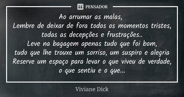 Ao arrumar as malas, Lembre de deixar de fora todos os momentos tristes, todas as decepções e frustrações.. Leve na bagagem apenas tudo que foi bom, tudo que lh... Frase de Viviane Dick.