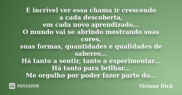 É incrível ver essa chama ir crescendo a cada descoberta, em cada novo aprendizado... O mundo vai se abrindo mostrando suas cores, suas formas, quantidades e qu... Frase de Viviane Dick.