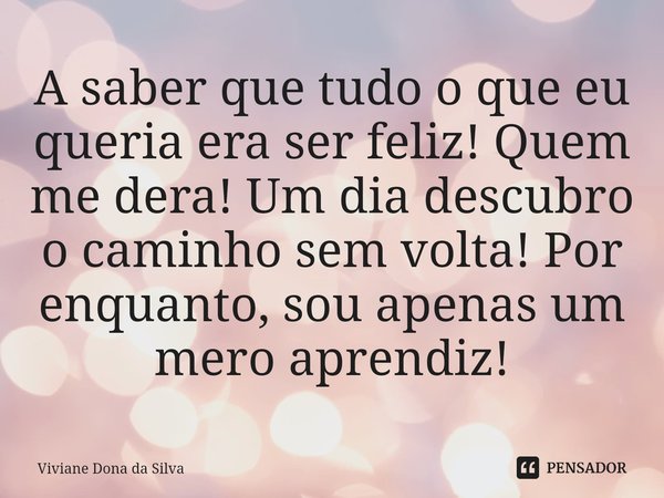 ⁠A saber que tudo o que eu queria era ser feliz! Quem me dera! Um dia descubro o caminho sem volta! Por enquanto, sou apenas um mero aprendiz!... Frase de Viviane Dona da Silva.
