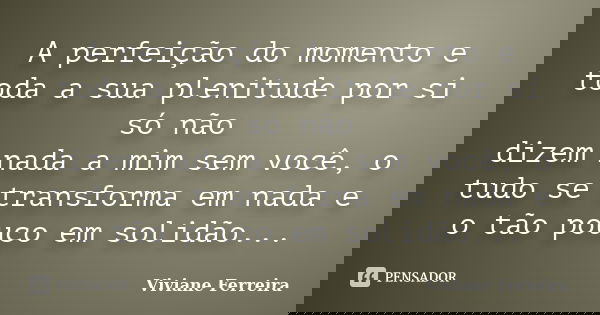 A perfeição do momento e toda a sua plenitude por si só não dizem nada a mim sem você, o tudo se transforma em nada e o tão pouco em solidão...... Frase de Viviane Ferreira.