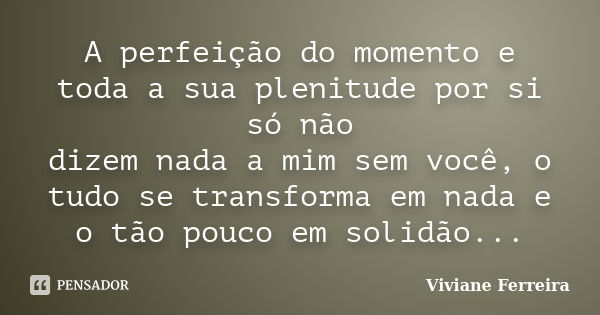 A perfeição do momento e toda a sua plenitude por si só não dizem nada a mim sem você, o tudo se transforma em nada e o tão pouco em solidão...... Frase de Viviane Ferreira.