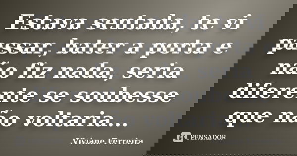 Estava sentada, te vi passar, bater a porta e não fiz nada, seria diferente se soubesse que não voltaria...... Frase de Viviane Ferreira.