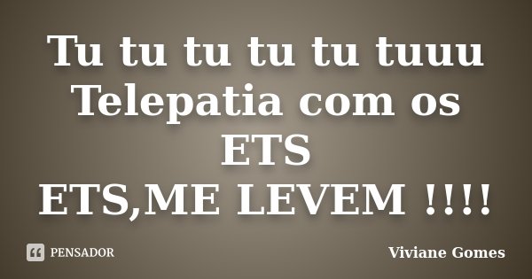 Tu tu tu tu tu tuuu Telepatia com os ETS ETS,ME LEVEM !!!!... Frase de Viviane Gomes.