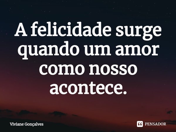 ⁠A felicidade surge quando um amor como nosso acontece.... Frase de Viviane Gonçalves.