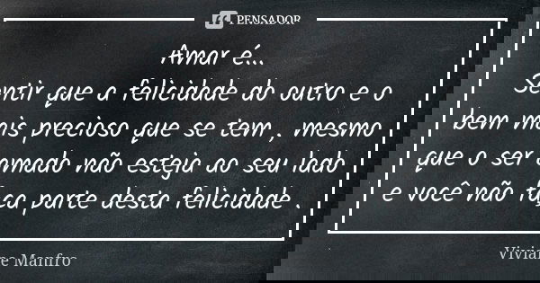 Amar é... Sentir que a felicidade do outro e o bem mais precioso que se tem , mesmo que o ser amado não esteja ao seu lado e você não faça parte desta felicidad... Frase de Viviane Manfro.