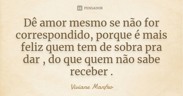 Dê amor mesmo se não for correspondido, porque é mais feliz quem tem de sobra pra dar , do que quem não sabe receber .... Frase de Viviane Manfro.