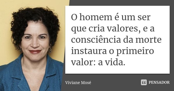 O homem é um ser que cria valores, e a consciência da morte instaura o primeiro valor: a vida.... Frase de Viviane Mosé.