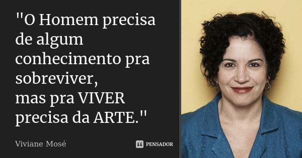 "O Homem precisa de algum conhecimento pra sobreviver, mas pra VIVER precisa da ARTE."... Frase de Viviane Mosé.