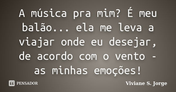 A música pra mim? É meu balão... ela me leva a viajar onde eu desejar, de acordo com o vento - as minhas emoções!... Frase de Viviane S. Jorge.