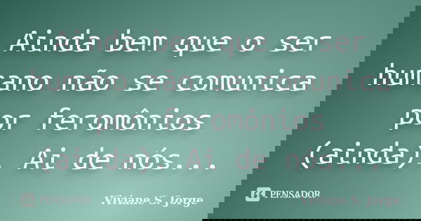 Ainda bem que o ser humano não se comunica por feromônios (ainda). Ai de nós...... Frase de Viviane S. Jorge.