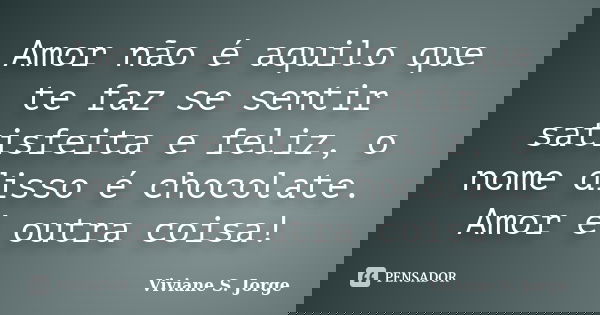 Amor não é aquilo que te faz se sentir satisfeita e feliz, o nome disso é chocolate. Amor é outra coisa!... Frase de Viviane S. Jorge.