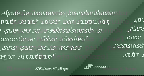 Aquele momento perturbador quando você ouve um barulho, jura que está relacionado a uma barata e fica imóvel rezando pra que pelo menos não seja voadora!... Frase de Viviane S. Jorge.