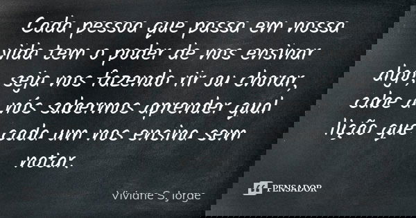 Cada pessoa que passa em nossa vida tem o poder de nos ensinar algo, seja nos fazendo rir ou chorar, cabe a nós sabermos aprender qual lição que cada um nos ens... Frase de Viviane S. Jorge.