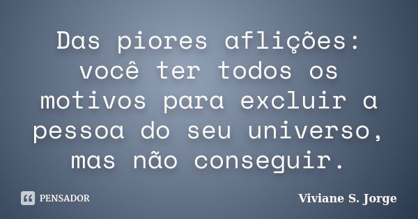 Das piores aflições: você ter todos os motivos para excluir a pessoa do seu universo, mas não conseguir.... Frase de Viviane S. Jorge.