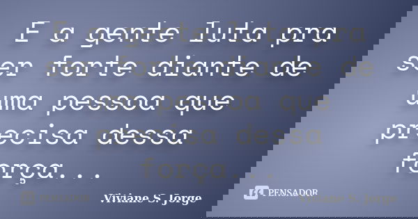 E a gente luta pra ser forte diante de uma pessoa que precisa dessa força...... Frase de Viviane S. Jorge.