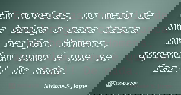 Em novelas, no meio de uma briga o cara tasca um beijão. Homens, aprendam como é que se faz!! De nada.... Frase de Viviane S. Jorge.