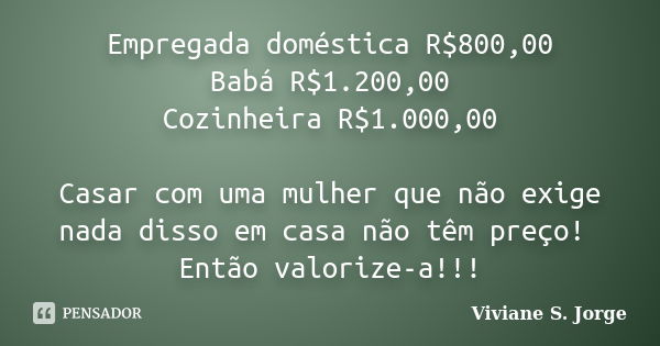 Empregada doméstica R$800,00 Babá R$1.200,00 Cozinheira R$1.000,00 Casar com uma mulher que não exige nada disso em casa não têm preço! Então valorize-a!!!... Frase de Viviane S. Jorge.