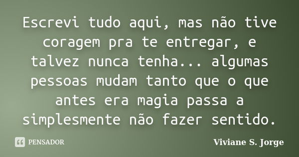 Escrevi tudo aqui, mas não tive coragem pra te entregar, e talvez nunca tenha... algumas pessoas mudam tanto que o que antes era magia passa a simplesmente não ... Frase de Viviane S. Jorge.