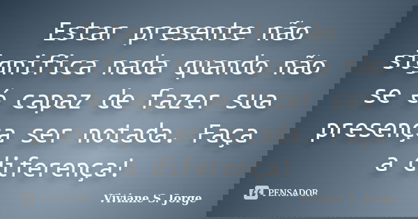 Estar presente não significa nada quando não se é capaz de fazer sua presença ser notada. Faça a diferença!... Frase de Viviane S. Jorge.