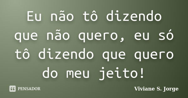 Eu não tô dizendo que não quero, eu só tô dizendo que quero do meu jeito!... Frase de Viviane S. Jorge.