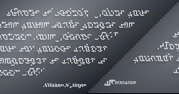 Gente é sério, jura que tem quem acha graça em entrar num jeans 36? Porque eu quase choro quando emagreço e chego a usar 38!... Frase de Viviane S. Jorge.