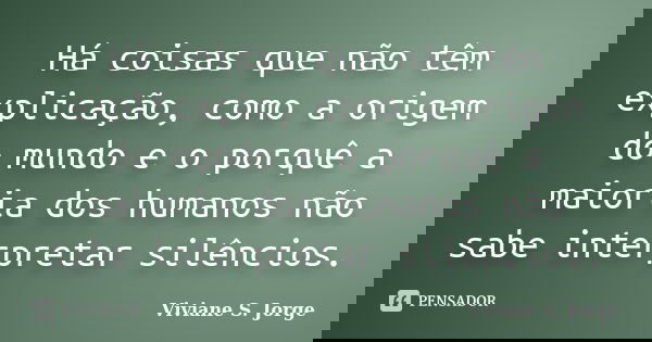 Há coisas que não têm explicação, como a origem do mundo e o porquê a maioria dos humanos não sabe interpretar silêncios.... Frase de Viviane S. Jorge.