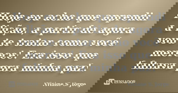 Hoje eu acho que aprendi a lição, a partir de agora vou te tratar como você merece! Era isso que faltava pra minha paz!... Frase de Viviane S. Jorge.