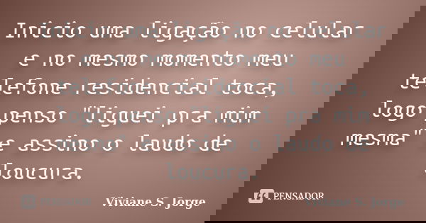 Inicio uma ligação no celular e no mesmo momento meu telefone residencial toca, logo penso "liguei pra mim mesma" e assino o laudo de loucura.... Frase de Viviane S. Jorge.