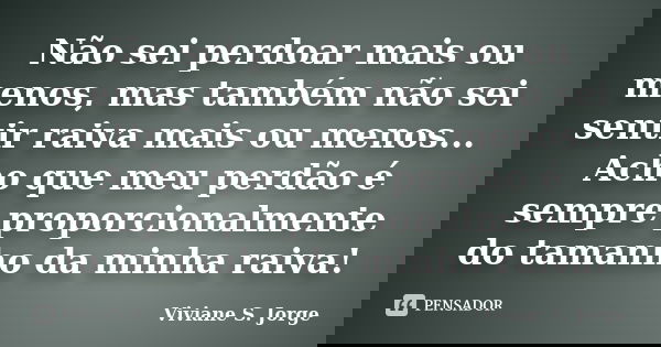 Não sei perdoar mais ou menos, mas também não sei sentir raiva mais ou menos... Acho que meu perdão é sempre proporcionalmente do tamanho da minha raiva!... Frase de Viviane S. Jorge.