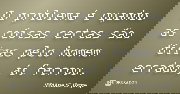 O problema é quando as coisas certas são ditas pelo homem errado, aí ferrou.... Frase de Viviane S. Jorge.