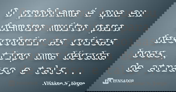 O problema é que eu demoro muito para descobrir as coisas boas, tipo uma década de atraso e tals...... Frase de Viviane S. Jorge.