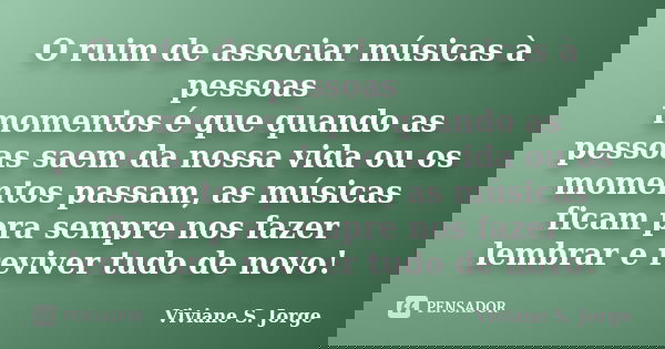 O ruim de associar músicas à pessoas / momentos é que quando as pessoas saem da nossa vida ou os momentos passam, as músicas ficam pra sempre nos fazer lembrar ... Frase de Viviane S. Jorge.