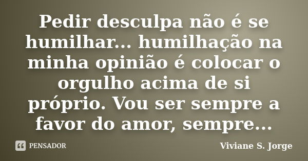 Pedir desculpa não é se humilhar... humilhação na minha opinião é colocar o orgulho acima de si próprio. Vou ser sempre a favor do amor, sempre...... Frase de Viviane S. Jorge.