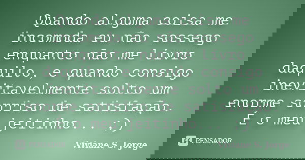 Quando alguma coisa me incomoda eu não sossego enquanto não me livro daquilo, e quando consigo inevitavelmente solto um enorme sorriso de satisfação. É o meu je... Frase de Viviane S. Jorge.