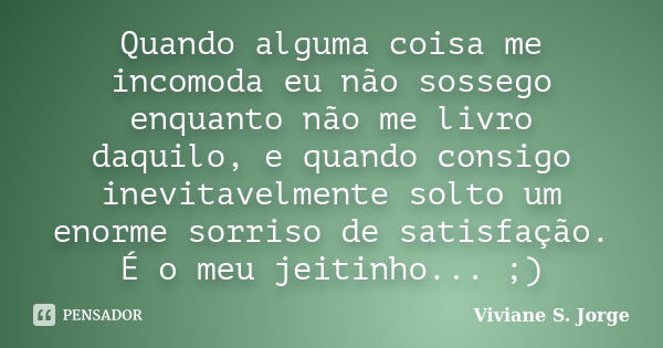 Quando alguma coisa me incomoda eu não sossego enquanto não me livro daquilo, e quando consigo inevitavelmente solto um enorme sorriso de satisfação. É o meu je... Frase de Viviane S. Jorge.