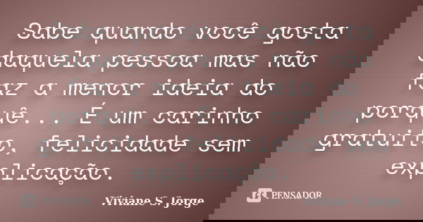 Sabe quando você gosta daquela pessoa mas não faz a menor ideia do porquê... É um carinho gratuito, felicidade sem explicação.... Frase de Viviane S. Jorge.