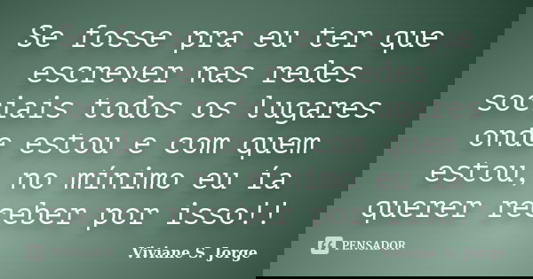 Se fosse pra eu ter que escrever nas redes sociais todos os lugares onde estou e com quem estou, no mínimo eu ía querer receber por isso!!... Frase de Viviane S. Jorge.