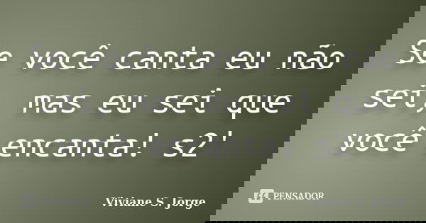 Se você canta eu não sei, mas eu sei que você encanta! s2'... Frase de Viviane S. Jorge.