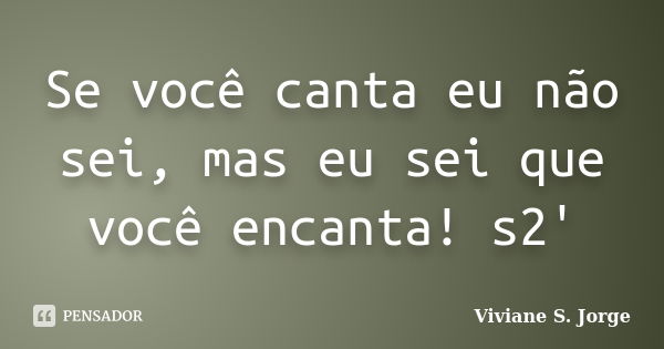 Se você canta eu não sei, mas eu sei que você encanta! s2'... Frase de Viviane S. Jorge.